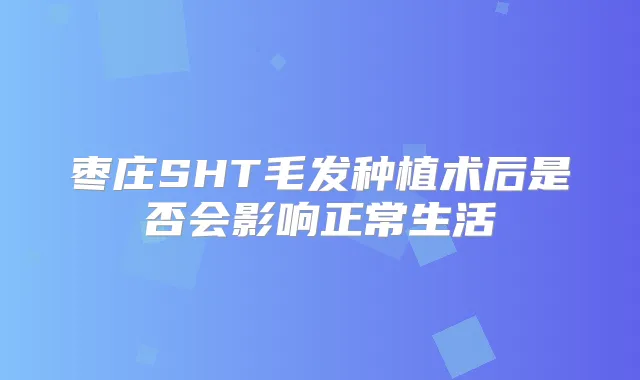 枣庄SHT毛发种植术后是否会影响正常生活
