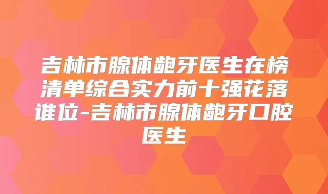 吉林市腺体龅牙医生在榜清单综合实力前十强花落谁位-吉林市腺体龅牙口腔医生