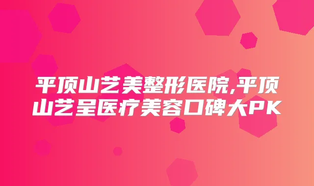 平顶山艺美整形医院,平顶山艺呈医疗美容口碑大PK