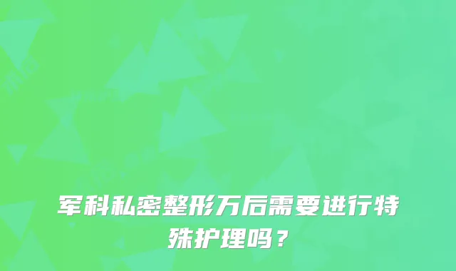 军科私密整形万后需要进行特殊护理吗?