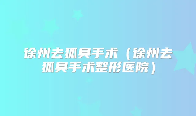 徐州去狐臭手术(徐州去狐臭手术整形医院)
