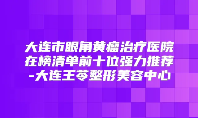 大连市眼角黄瘤医院在榜清单前十位强力推荐-大连王苓整形美容中心
