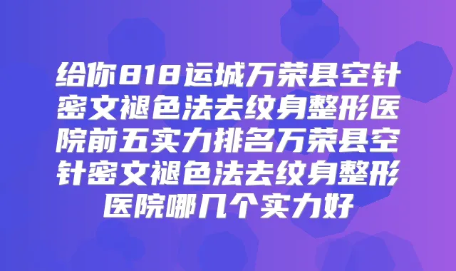 给你818运城万荣县空针密文褪色法去纹身整形医院前五实力排名万荣县空针密文褪色法去纹身整形医院哪几个实力好