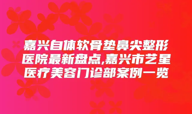 嘉兴自体软骨垫鼻尖整形医院新盘点,嘉兴市艺星医疗美容门诊部案例一览