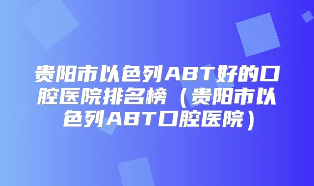 贵阳市以色列ABT好的口腔医院排名榜(贵阳市以色列ABT口腔医院)