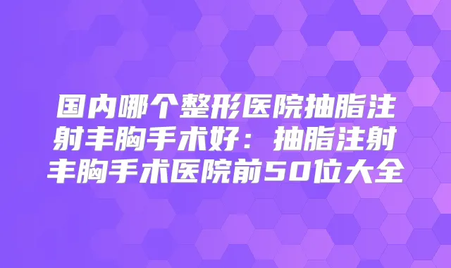 国内哪个整形医院抽脂注射丰胸手术好:抽脂注射丰胸手术医院前50位大全