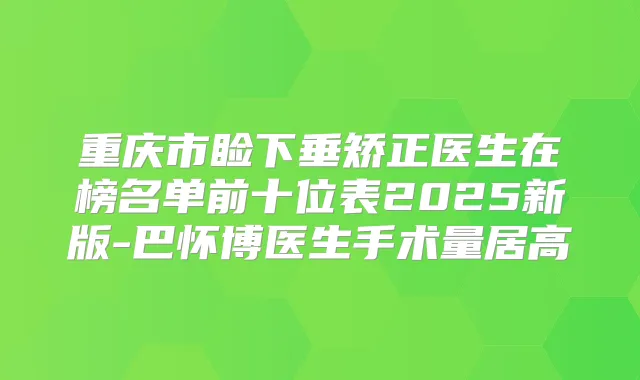 重庆市睑下垂矫正医生在榜名单前十位表2025新版-巴怀博医生手术量居高