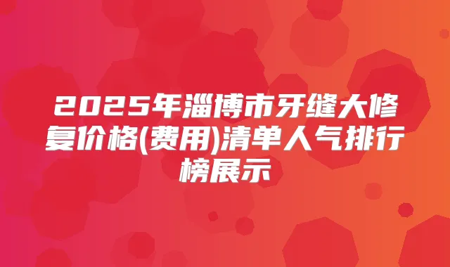 2025年淄博市牙缝大修复价格(费用)清单人气排行榜展示