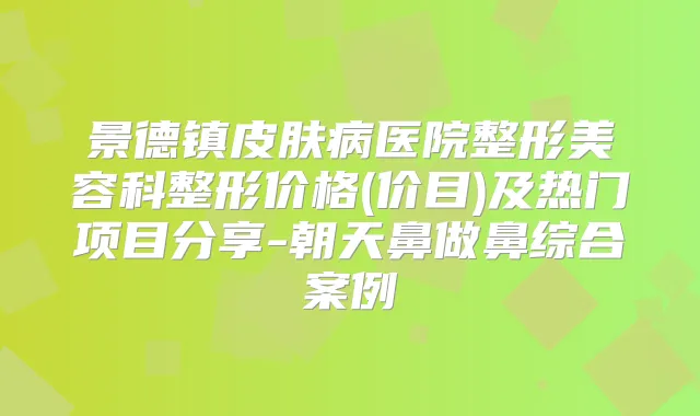 景德镇皮肤病医院整形美容科整形价格(价目)及热门项目分享-朝天鼻做鼻综合案例