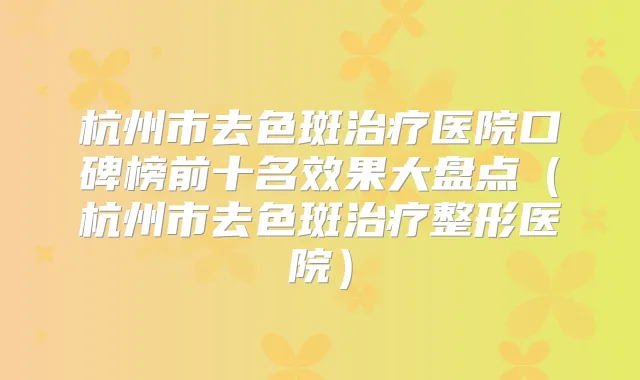 杭州市去色斑医院口碑榜前十名效果大盘点(杭州市去色斑整形医院)