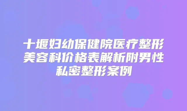 十堰妇幼保健院医疗整形美容科价格表解析附男性私密整形案例