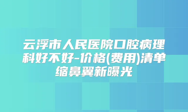 云浮市人民医院口腔病理科好不好-价格(费用)清单缩鼻翼新曝光