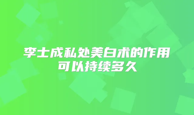 李士成私处美白术的作用可以持续多久