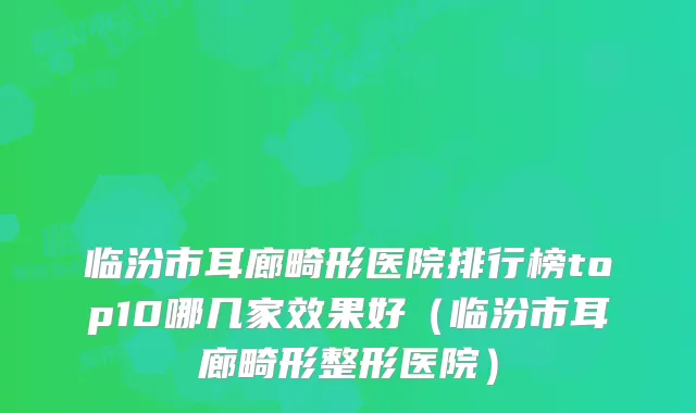 临汾市耳廊畸形医院排行榜top10哪几家效果好(临汾市耳廊畸形整形医院)