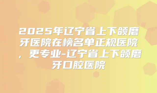 2025年辽宁省上下颌磨牙医院在榜名单正规医院,更专业-辽宁省上下颌磨牙口腔医院