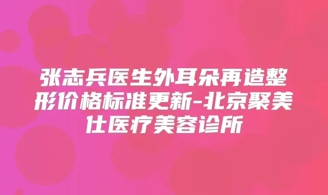 张志兵医生外耳朵再造整形价格标准更新-北京聚美仕医疗美容诊所