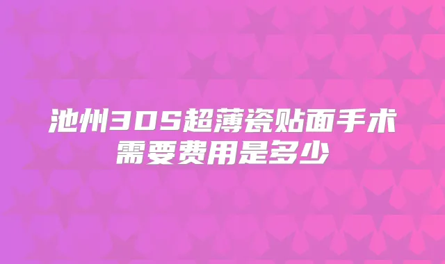 池州3DS超薄瓷贴面手术需要费用是多少