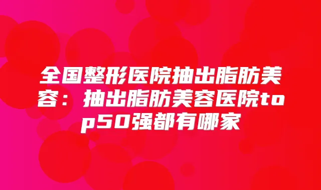 全国整形医院抽出脂肪美容:抽出脂肪美容医院top50强都有哪家