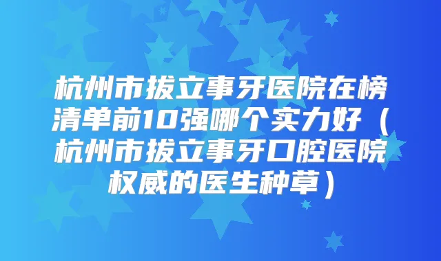 杭州市拔立事牙医院在榜清单前10强哪个实力好(杭州市拔立事牙口腔医院的医生种草)