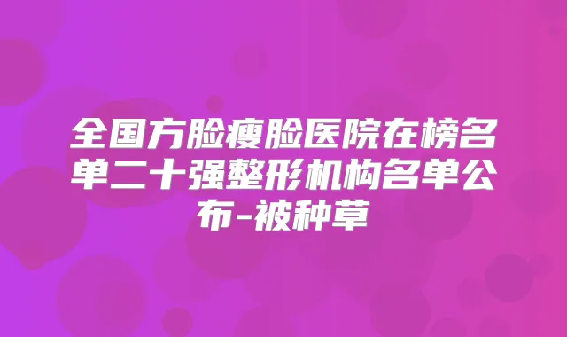 全国方脸瘦脸医院在榜名单二十强整形机构名单公布-被种草