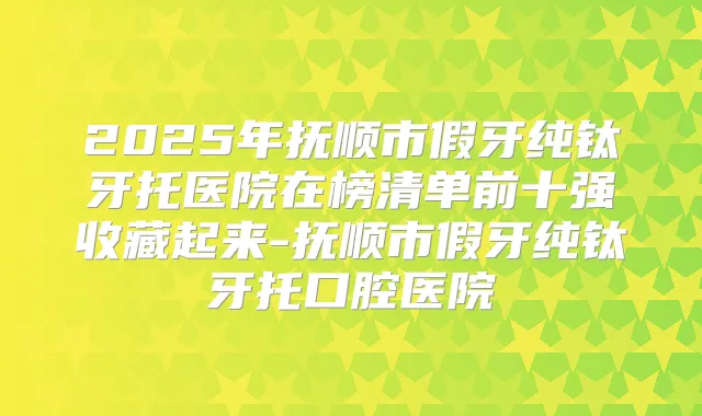 2025年抚顺市假牙纯钛牙托医院在榜清单前十强收藏起来-抚顺市假牙纯钛牙托口腔医院