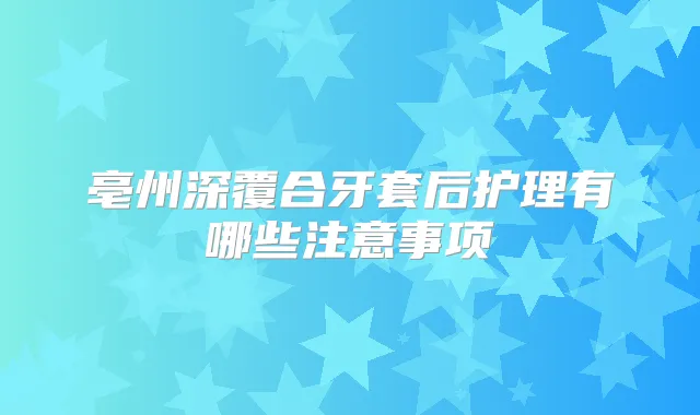 亳州深覆合牙套后护理有哪些注意事项