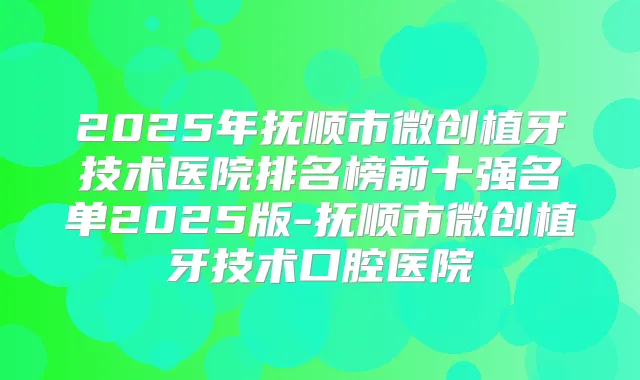 2025年抚顺市微创植牙技术医院排名榜前十强名单2025版-抚顺市微创植牙技术口腔医院