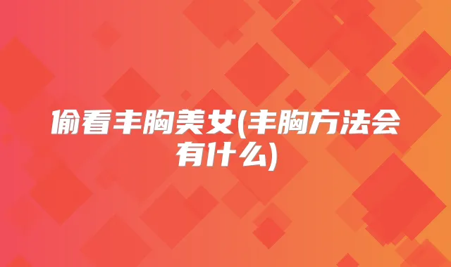 偷看丰胸美女(丰胸方法会有什么)
