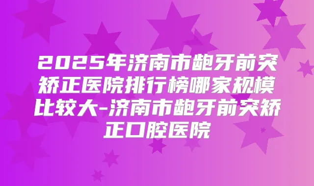2025年济南市龅牙前突矫正医院排行榜哪家规模比较大-济南市龅牙前突矫正口腔医院