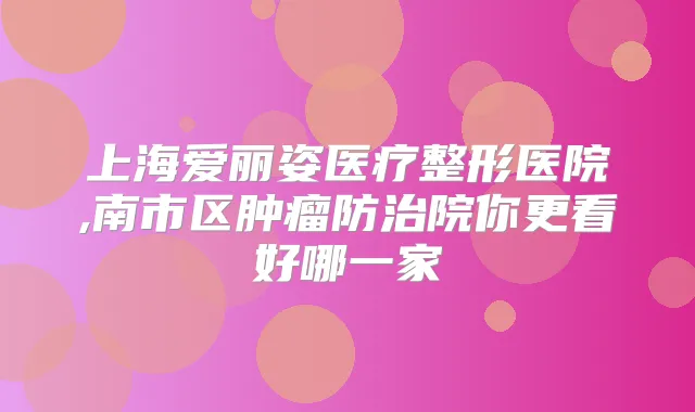 上海爱丽姿医疗整形医院,南市区肿瘤防治院你更看好哪一家
