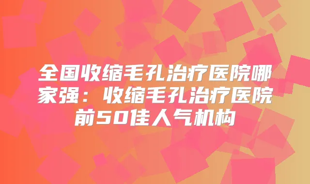 全国收缩毛孔医院哪家强:收缩毛孔医院前50佳人气机构