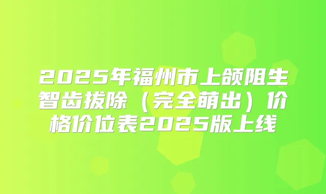 2025年福州市上颌阻生智齿拔除(完全萌出)价格价位表2025版上线