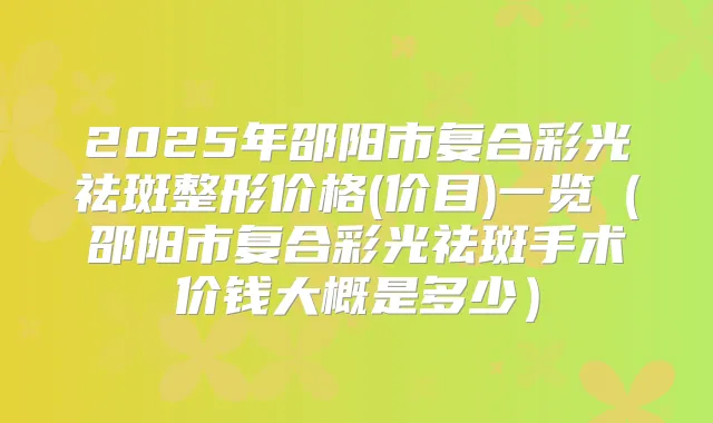 2025年邵阳市复合彩光祛斑整形价格(价目)一览（邵阳市复合彩光祛斑手术价钱大概是多少）