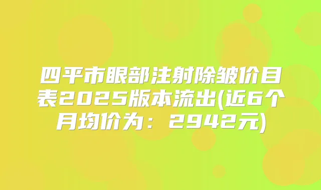四平市眼部注射除皱价目表2025版本流出(近6个月均价为:2942元)