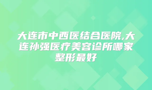 大连市中西医结合医院,大连孙强医疗美容诊所哪家整形好