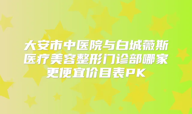 大安市中医院与白城薇斯医疗美容整形门诊部哪家更便宜价目表PK