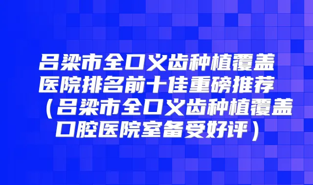 吕梁市全口义齿种植覆盖医院排名前十佳重磅推荐(吕梁市全口义齿种植覆盖口腔医院室备受好评)