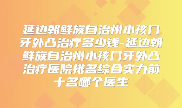 延边朝鲜族自治州小孩门牙外凸多少钱-延边朝鲜族自治州小孩门牙外凸医院排名综合实力前十名哪个医生