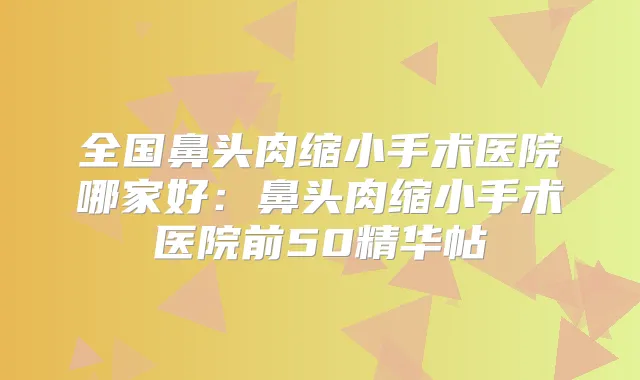 全国鼻头肉缩小手术医院哪家好:鼻头肉缩小手术医院前50精华帖