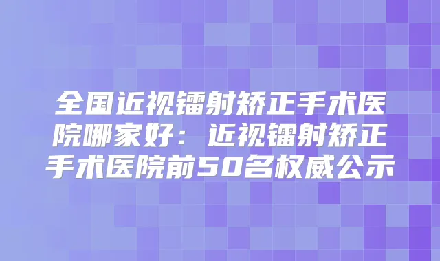 全国近视镭射矫正手术医院哪家好：近视镭射矫正手术医院前50名公示