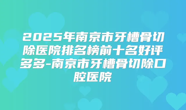 2025年南京市牙槽骨切除医院排名榜前十名好评多多-南京市牙槽骨切除口腔医院