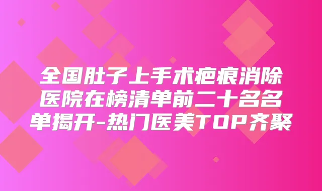 全国肚子上手术疤痕消除医院在榜清单前二十名名单揭开-热门医美TOP齐聚