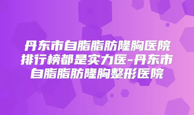 丹东市自脂脂肪隆胸医院排行榜都是实力医-丹东市自脂脂肪隆胸整形医院