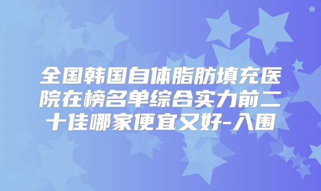 全国韩国自体脂肪填充医院在榜名单综合实力前二十佳哪家便宜又好-入围