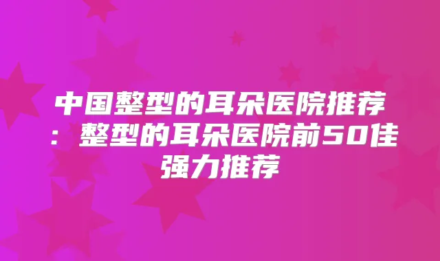 中国整型的耳朵医院推荐：整型的耳朵医院前50佳强力推荐