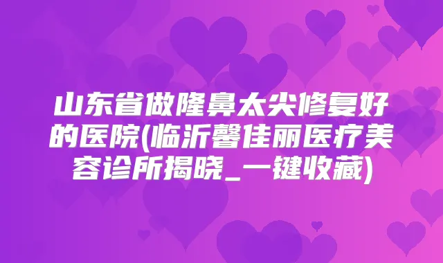 山东省做隆鼻太尖修复好的医院(临沂馨佳丽医疗美容诊所揭晓_一键收藏)