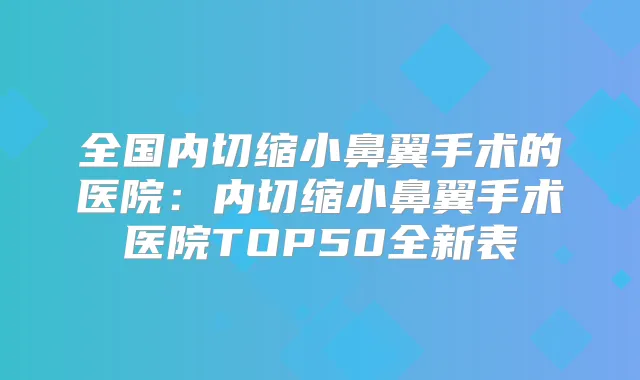 全国内切缩小鼻翼手术的医院：内切缩小鼻翼手术医院TOP50全新表