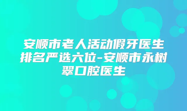 安顺市老人活动假牙医生排名严选六位-安顺市永树翠口腔医生