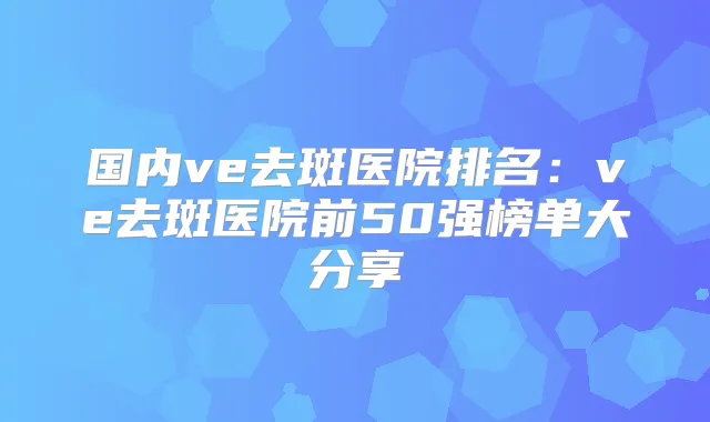 国内ve去斑医院排名：ve去斑医院前50强榜单大分享