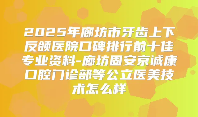 2025年廊坊市牙齿上下反颌医院口碑排行前十佳专业资料-廊坊固安京诚康口腔门诊部等公立医美技术怎么样